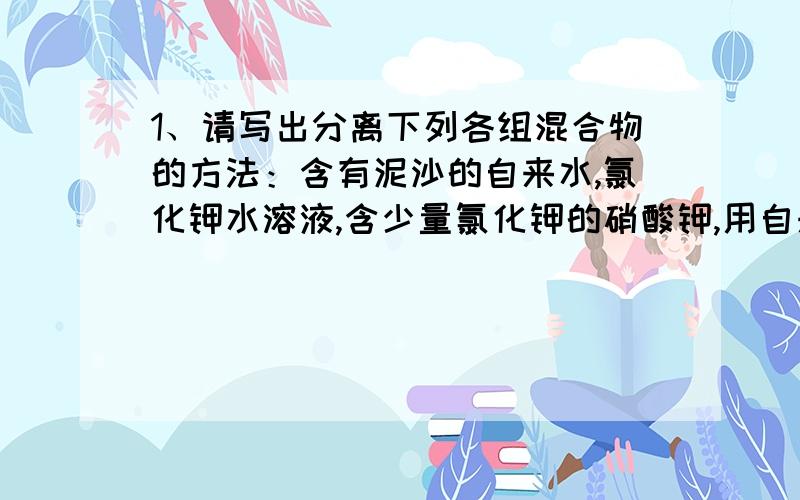 1、请写出分离下列各组混合物的方法：含有泥沙的自来水,氯化钾水溶液,含少量氯化钾的硝酸钾,用自来水制纯水2、粗盐提纯为精盐的主要操作步骤有（）（）（）（）3、我国的水资源突出