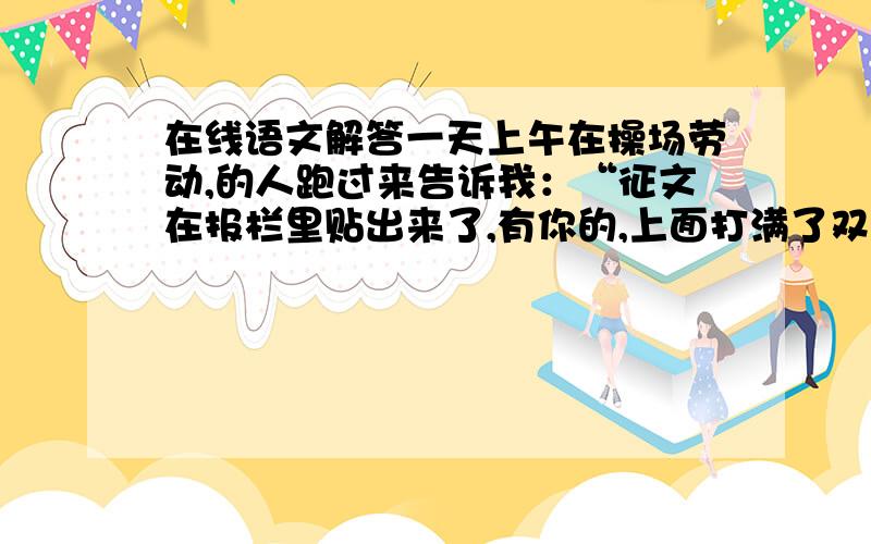 在线语文解答一天上午在操场劳动,的人跑过来告诉我：“征文在报栏里贴出来了,有你的,上面打满了双圈.”我很兴奋,即刻就想去看看,却又矜持,不愿在同学面前显出我的迫不及待.挨到中午,