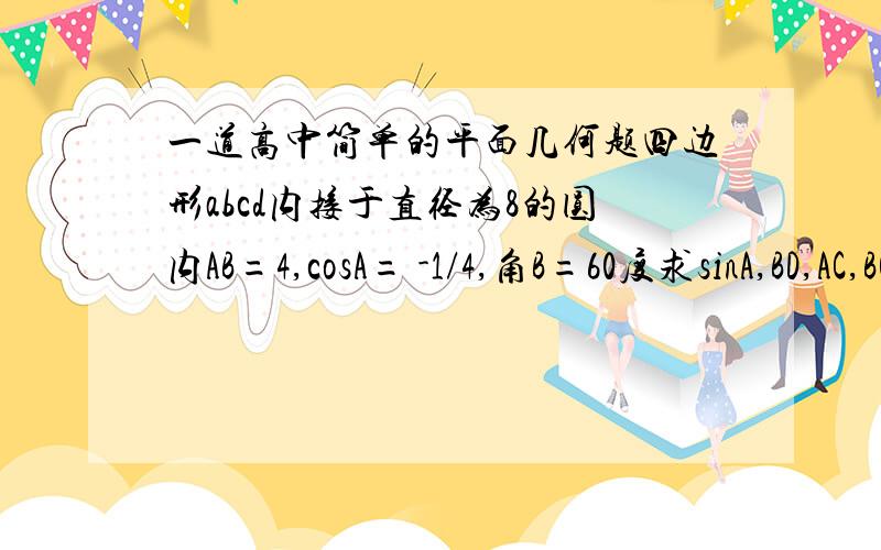 一道高中简单的平面几何题四边形abcd内接于直径为8的圆内AB=4,cosA= -1/4,角B=60度求sinA,BD,AC,BC,CD长度希望1个小时内有答案.对的再追加100分~.就像写在卷子上的一样~