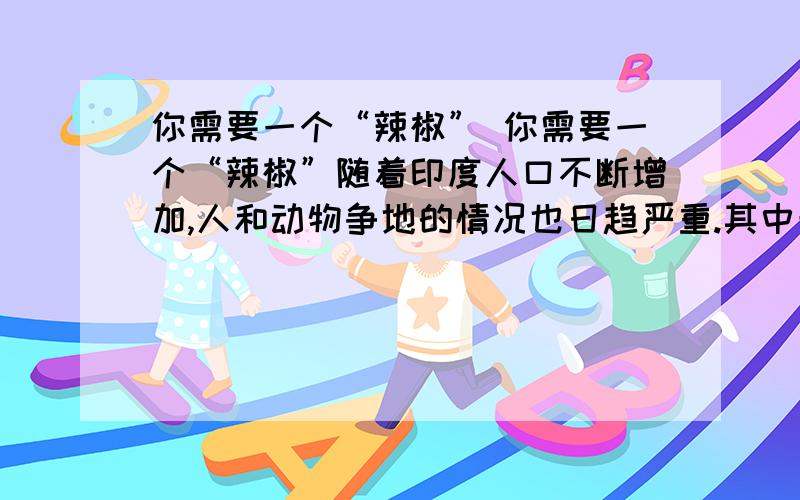 你需要一个“辣椒” 你需要一个“辣椒”随着印度人口不断增加,人和动物争地的情况也日趋严重.其中最为激烈的是人象之争.在印度阿萨姆邦,丛林一直是野象的领地,后来,农民们开始不断蚕