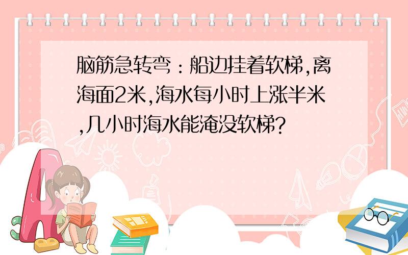 脑筋急转弯：船边挂着软梯,离海面2米,海水每小时上涨半米,几小时海水能淹没软梯?