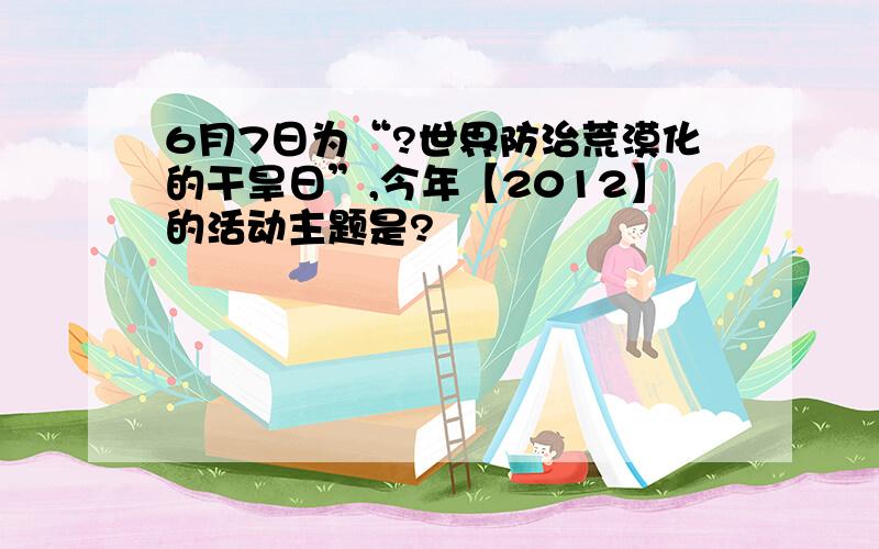 6月7日为“?世界防治荒漠化的干旱日”,今年【2012】的活动主题是?