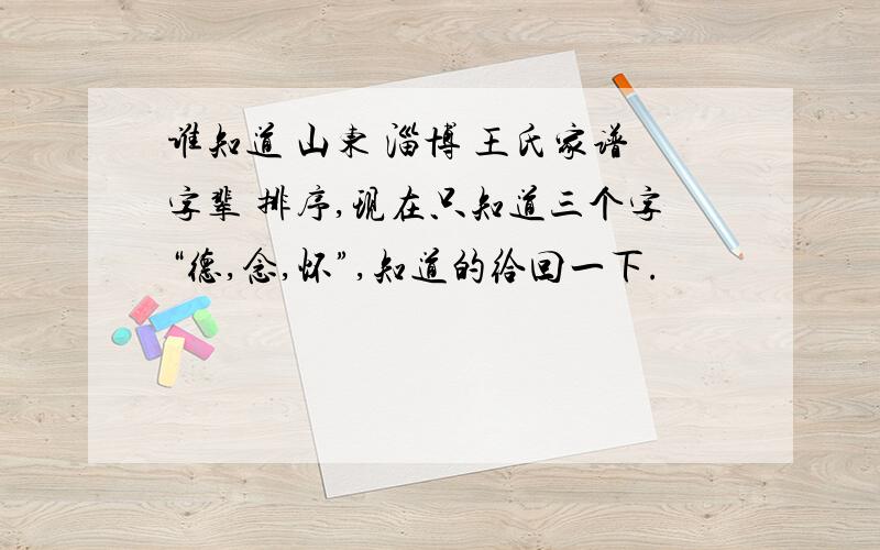 谁知道 山东 淄博 王氏家谱字辈 排序,现在只知道三个字“德,念,怀”,知道的给回一下.