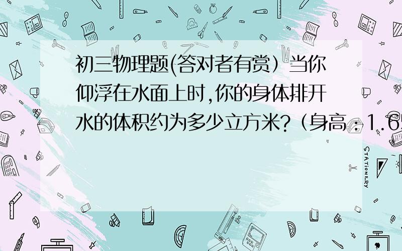 初三物理题(答对者有赏）当你仰浮在水面上时,你的身体排开水的体积约为多少立方米?（身高：1.65m,体重：45kg）