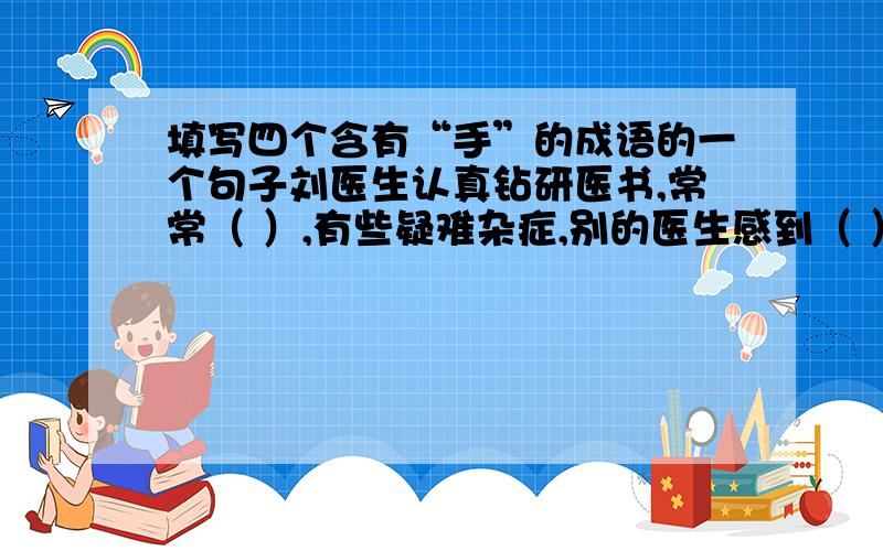 填写四个含有“手”的成语的一个句子刘医生认真钻研医书,常常（ ）,有些疑难杂症,别的医生感到（ ）,他却常能（ ）,病人都称赞他（ ）.