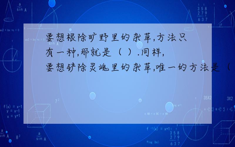 要想根除旷野里的杂草,方法只有一种,那就是（ ）.同样,要想铲除灵魂里的杂草,唯一的方法是（ ).我灵魂中的杂草是（ ）.我应该（ ） 尽量快啊!