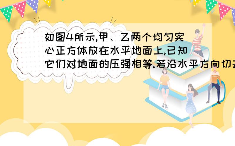 如图4所示,甲、乙两个均匀实心正方体放在水平地面上,已知它们对地面的压强相等.若沿水平方向切去某一厚度,使甲、乙对地面的压力相同,则此时它们对地面的压强p甲 、p乙和切去的厚度Δh