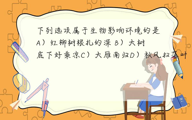 下列选项属于生物影响环境的是A）红柳树根扎的深 B）大树底下好乘凉C）大雁南归D）秋风扫落叶