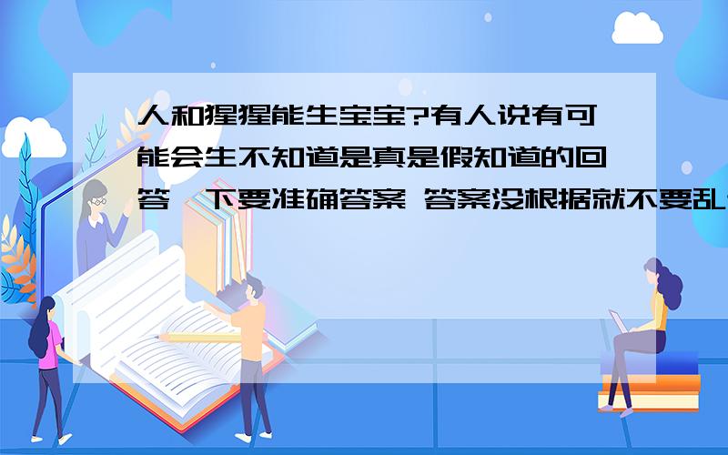 人和猩猩能生宝宝?有人说有可能会生不知道是真是假知道的回答一下要准确答案 答案没根据就不要乱讲哈谢谢^_^