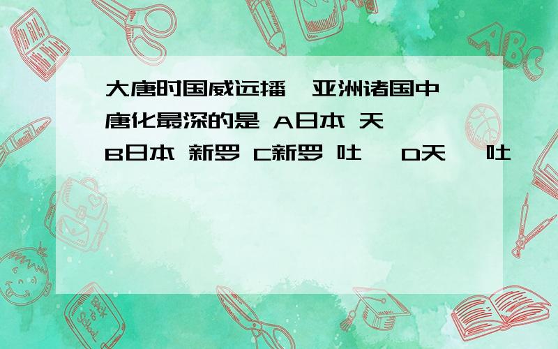 大唐时国威远播,亚洲诸国中,唐化最深的是 A日本 天竺 B日本 新罗 C新罗 吐蕃 D天竺 吐蕃