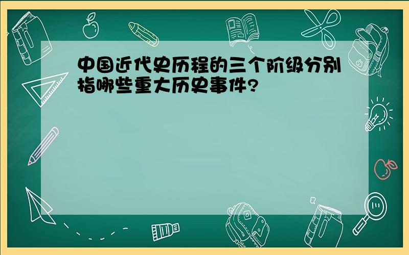 中国近代史历程的三个阶级分别指哪些重大历史事件?