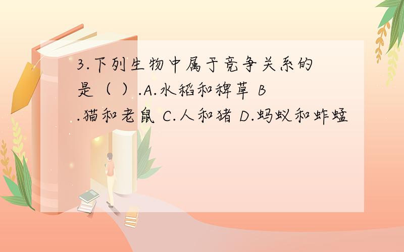 3.下列生物中属于竞争关系的是（ ）.A.水稻和稗草 B.猫和老鼠 C.人和猪 D.蚂蚁和蚱蜢