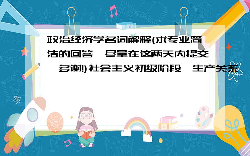 政治经济学名词解释(求专业简洁的回答,尽量在这两天内提交,多谢!)社会主义初级阶段、生产关系、社会保障制度、社会主义初级阶段、按劳分配、非公有制经济、社会主义市场经济体制、