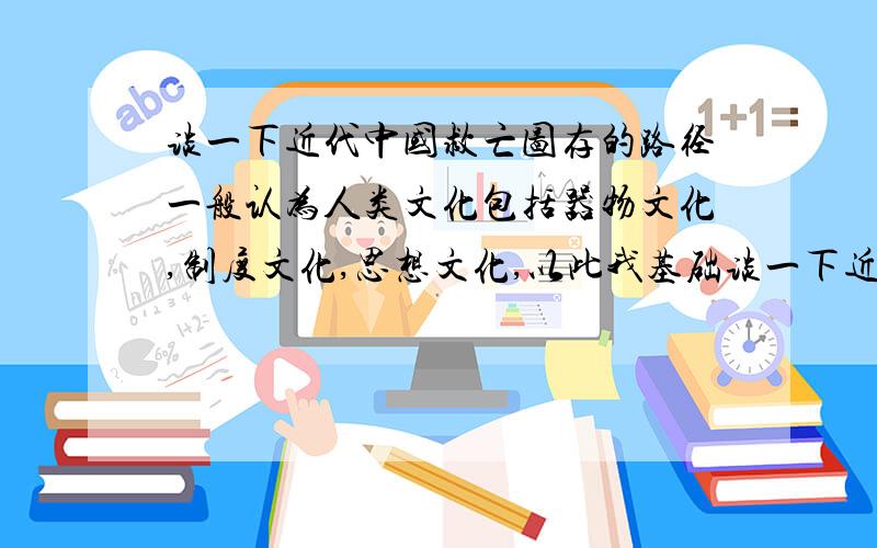 谈一下近代中国救亡图存的路径一般认为人类文化包括器物文化,制度文化,思想文化,以此我基础谈一下近代中国救亡图存的历史路径