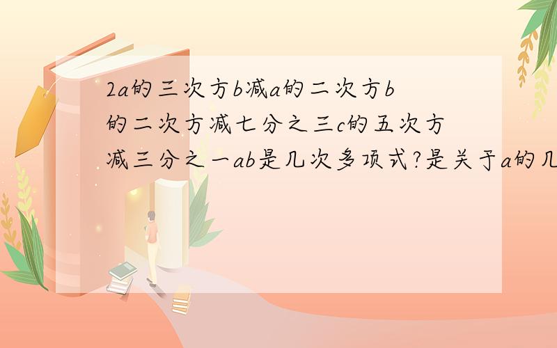 2a的三次方b减a的二次方b的二次方减七分之三c的五次方减三分之一ab是几次多项式?是关于a的几次式?是关于b的几次式?分别按字母a,b进行升幂排列