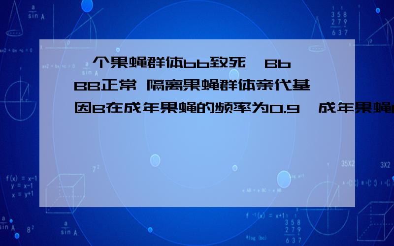 一个果蝇群体bb致死,Bb BB正常 隔离果蝇群体亲代基因B在成年果蝇的频率为0.9,成年果蝇Bb频率bb致死怎么考虑答案上就0.18 郁闷