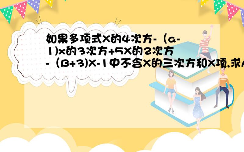 如果多项式X的4次方-（a-1)x的3次方+5X的2次方-（B+3)X-1中不含X的三次方和X项,求A,B的值有学问的进