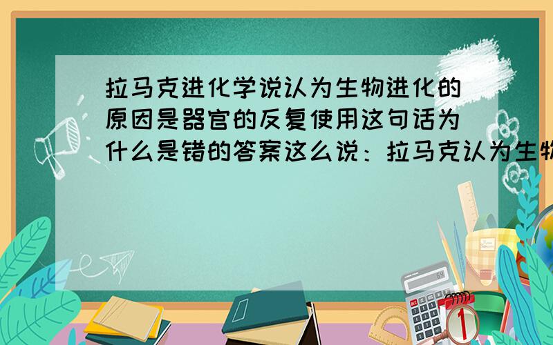 拉马克进化学说认为生物进化的原因是器官的反复使用这句话为什么是错的答案这么说：拉马克认为生物进化的原因是用进废退和获得性遗传器官的反复使用不就是用进了吗?