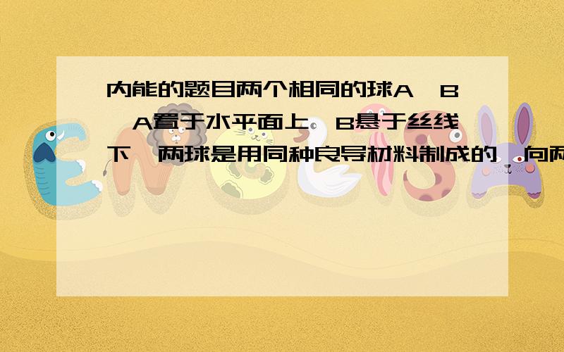 内能的题目两个相同的球A、B,A置于水平面上,B悬于丝线下,两球是用同种良导材料制成的,向两球传递相同的热量（不向空间散失）,则热平衡后,哪个球的温度较高?（请说明理由,谢谢!）