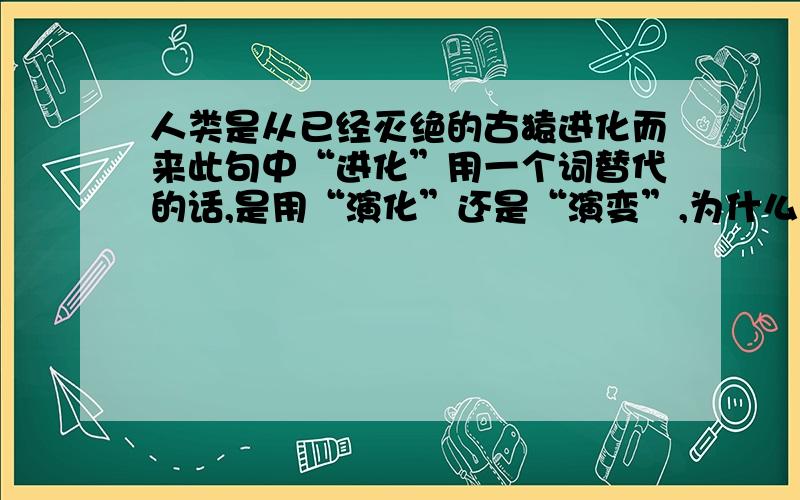 人类是从已经灭绝的古猿进化而来此句中“进化”用一个词替代的话,是用“演化”还是“演变”,为什么?