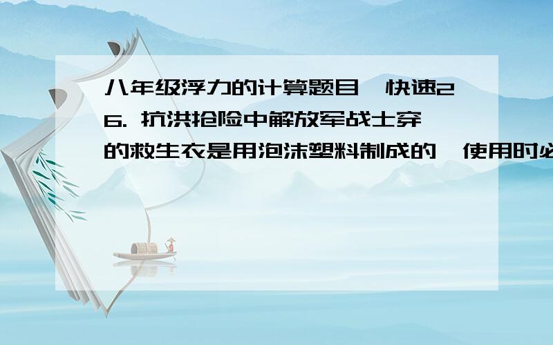 八年级浮力的计算题目,快速26. 抗洪抢险中解放军战士穿的救生衣是用泡沫塑料制成的,使用时必须使人的头部露出水面(头部的体积约占人体总体积的1／l0),如果救生衣的体积为2.4×l0-2m3,则使