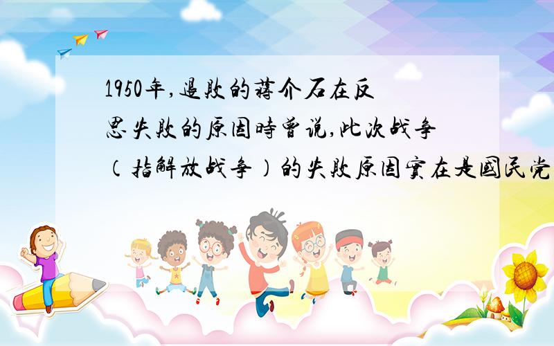 1950年,退败的蒋介石在反思失败的原因时曾说,此次战争（指解放战争）的失败原因实在是国民党自己打倒了你如何看待蒋介石的这一说法?请简要说明理由.