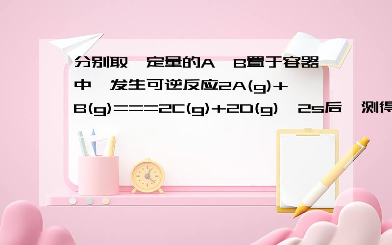 分别取一定量的A,B置于容器中,发生可逆反应2A(g)+B(g)===2C(g)+2D(g),2s后,测得容器内C的浓度为0.8mol/L(1) 若以C,B来表示该反应的平均速率应分别为多少?(2)此时D的浓度为多少?