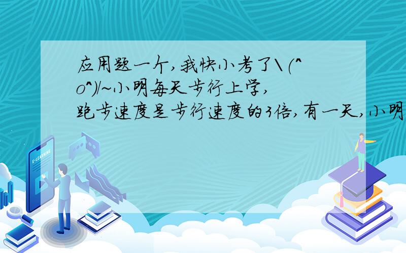 应用题一个,我快小考了\(^o^)/~小明每天步行上学,跑步速度是步行速度的3倍,有一天,小明因手机坏了晚出发十分钟,所以不得不跑一半路程走一半路程,还是准时到校,问小明每天上学用多少分钟