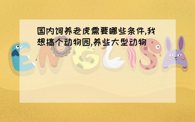 国内饲养老虎需要哪些条件,我想搞个动物园,养些大型动物