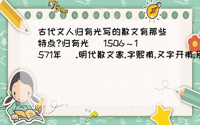 古代文人归有光写的散文有那些特点?归有光 (1506～1571年 ).明代散文家.字熙甫,又字开甫,别号震川,又号项脊生,是“唐宋八大家”与清代“桐城派”之间的桥梁,被称为“唐宋派”.他的成就有