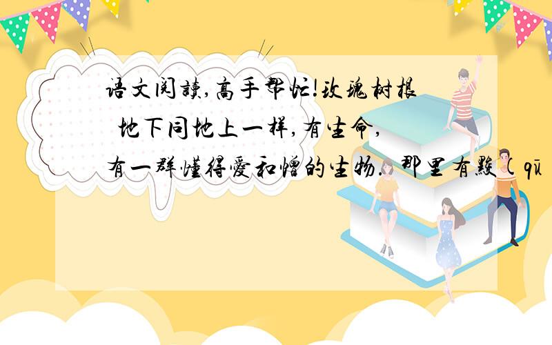 语文阅读,高手帮忙!玫瑰树根  地下同地上一样,有生命,有一群懂得爱和憎的生物.  那里有黢(qū)黑的蠕虫,黑色绳索似的植物根,颤动的亚麻纤维似的地下水的细流.  据说还有别的：身材比晚香