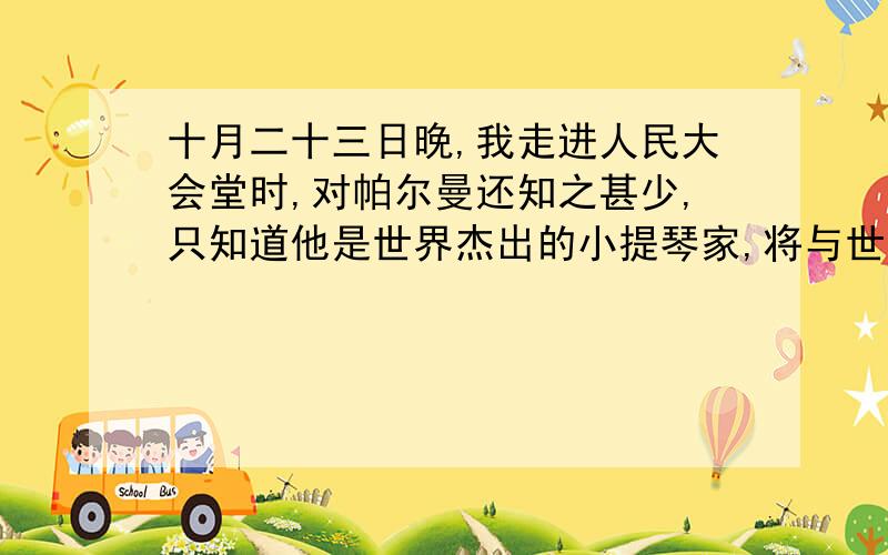 十月二十三日晚,我走进人民大会堂时,对帕尔曼还知之甚少,只知道他是世界杰出的小提琴家,将与世界杰出的指挥家梅塔和世界杰出的以色列爱乐乐团合作.我对音乐完全是外行,我只是想看看