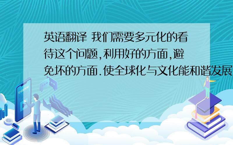 英语翻译 我们需要多元化的看待这个问题,利用好的方面,避免坏的方面.使全球化与文化能和谐发展.