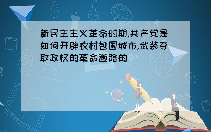 新民主主义革命时期,共产党是如何开辟农村包围城市,武装夺取政权的革命道路的