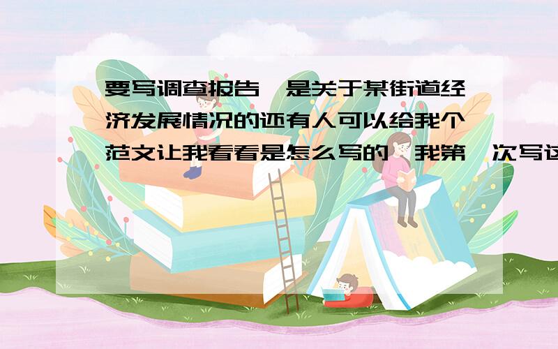 要写调查报告,是关于某街道经济发展情况的还有人可以给我个范文让我看看是怎么写的,我第一次写这个,