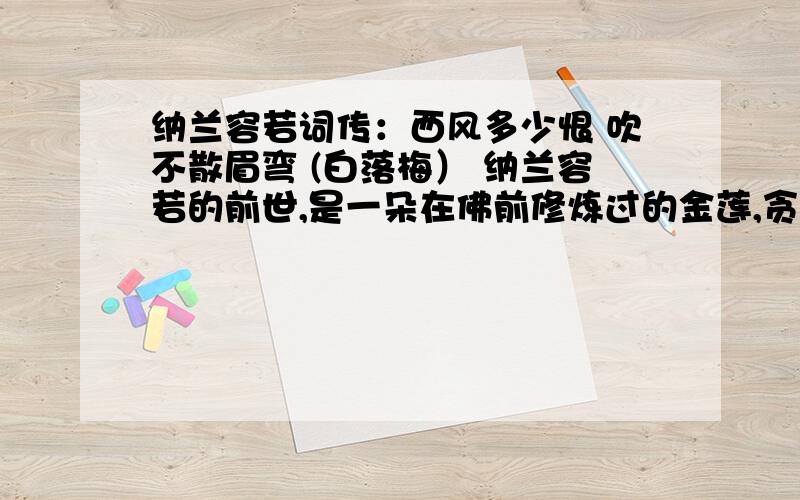 纳兰容若词传：西风多少恨 吹不散眉弯 (白落梅） 纳兰容若的前世,是一朵在佛前修炼过的金莲,贪恋了人间烟火的颜色和气味,注定今生这场红尘游历.所以他有冰洁的情怀,有如水的禅心,有悲