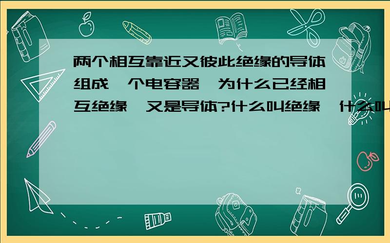 两个相互靠近又彼此绝缘的导体组成一个电容器,为什么已经相互绝缘,又是导体?什么叫绝缘,什么叫相互绝缘?