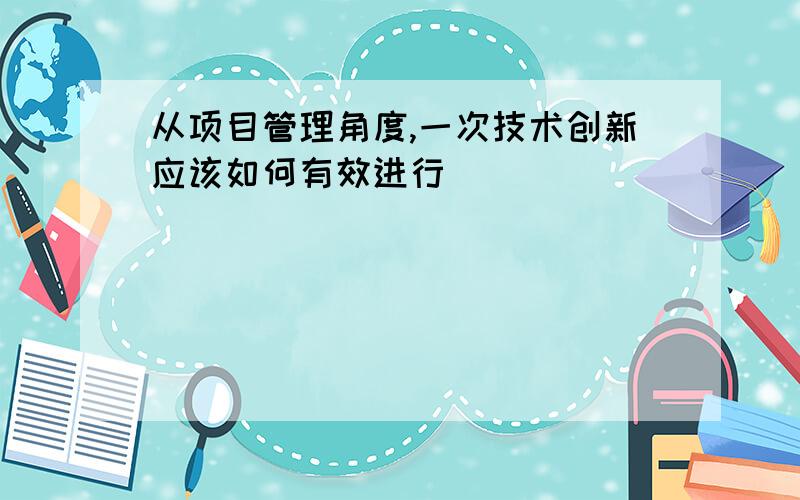 从项目管理角度,一次技术创新应该如何有效进行