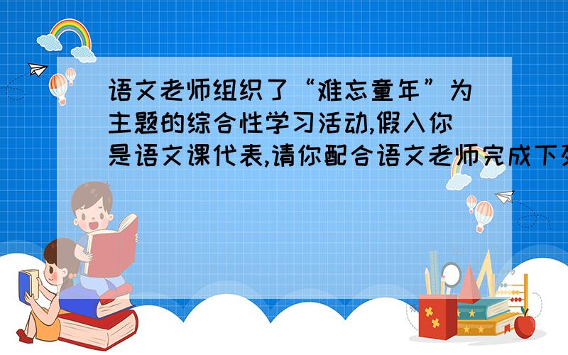 语文老师组织了“难忘童年”为主题的综合性学习活动,假入你是语文课代表,请你配合语文老师完成下列任务