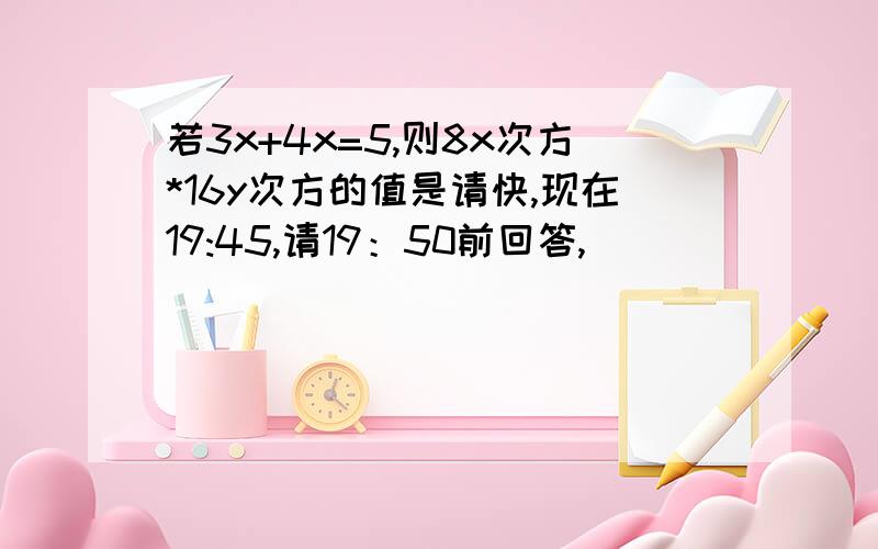 若3x+4x=5,则8x次方*16y次方的值是请快,现在19:45,请19：50前回答,