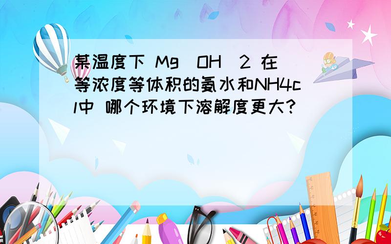 某温度下 Mg(OH)2 在等浓度等体积的氨水和NH4cl中 哪个环境下溶解度更大?