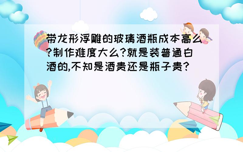 带龙形浮雕的玻璃酒瓶成本高么?制作难度大么?就是装普通白酒的,不知是酒贵还是瓶子贵?