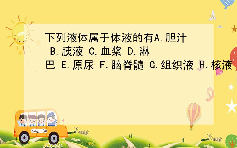 下列液体属于体液的有A.胆汁 B.胰液 C.血浆 D.淋巴 E.原尿 F.脑脊髓 G.组织液 H.核液 I.细胞液 J.胃液