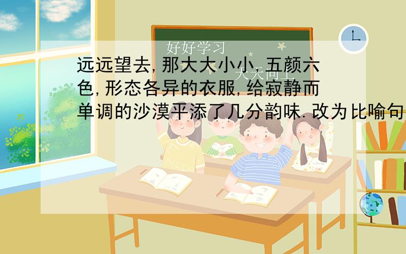 远远望去,那大大小小,五颜六色,形态各异的衣服,给寂静而单调的沙漠平添了几分韵味.改为比喻句