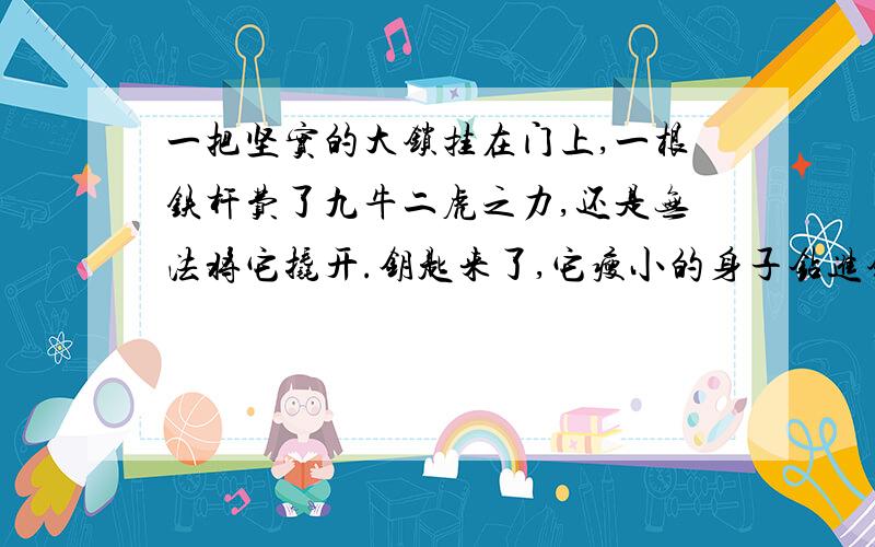 一把坚实的大锁挂在门上,一根铁杆费了九牛二虎之力,还是无法将它撬开.钥匙来了,它瘦小的身子钻进锁孔,只轻轻一转,大锁就“啪”的一声打开了.铁杆奇怪的问：为什麽我费了那么大的力气