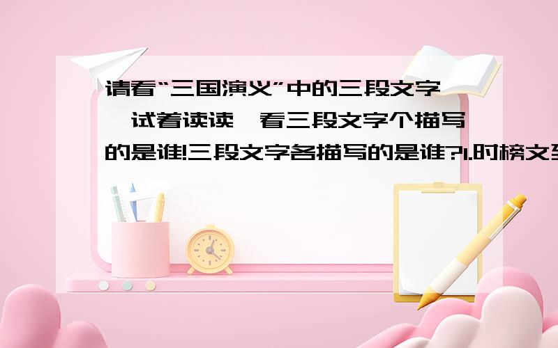 请看“三国演义”中的三段文字,试着读读,看三段文字个描写的是谁!三段文字各描写的是谁?1.时榜文到涿县张挂去,涿县楼桑村引出一个英雄.那人平生不甚乐读书,喜狗马、音乐、美衣服.少言