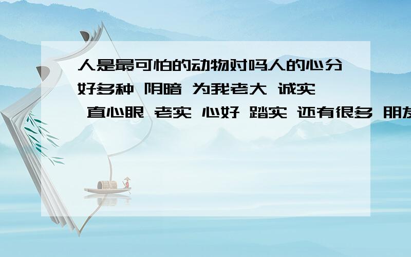 人是最可怕的动物对吗人的心分好多种 阴暗 为我老大 诚实 直心眼 老实 心好 踏实 还有很多 朋友帮我扑冲下我少说的 看看还有什么样的人存在