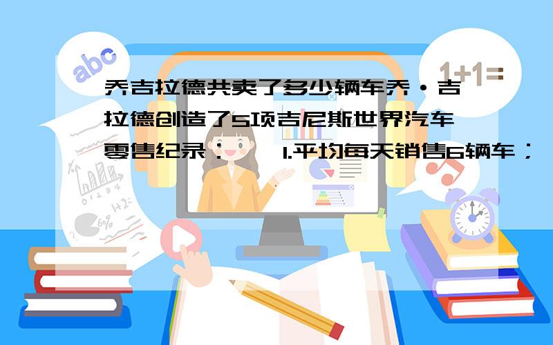 乔吉拉德共卖了多少辆车乔·吉拉德创造了5项吉尼斯世界汽车零售纪录：　　1.平均每天销售6辆车； 　　2.最多一天销售18辆车； 　　3.一个月最多销售174辆车； 　　4.一年最多销售1425辆车