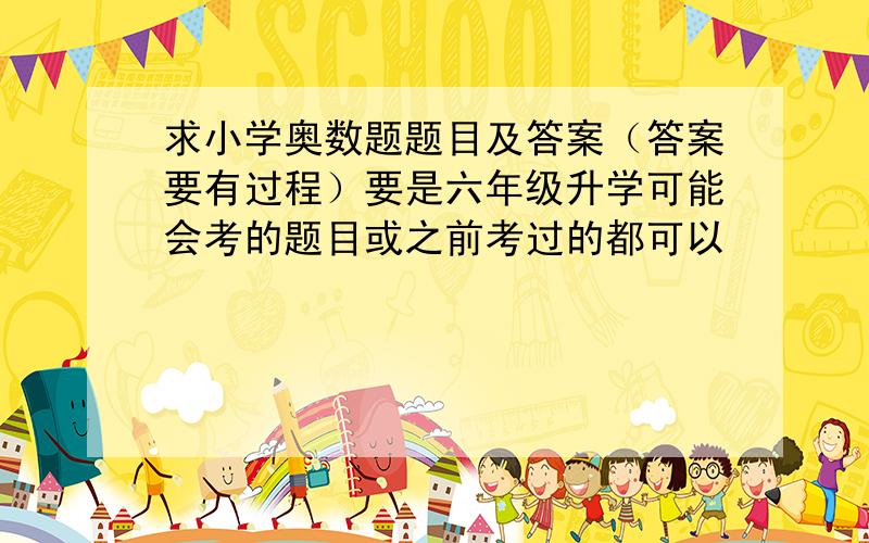 求小学奥数题题目及答案（答案要有过程）要是六年级升学可能会考的题目或之前考过的都可以