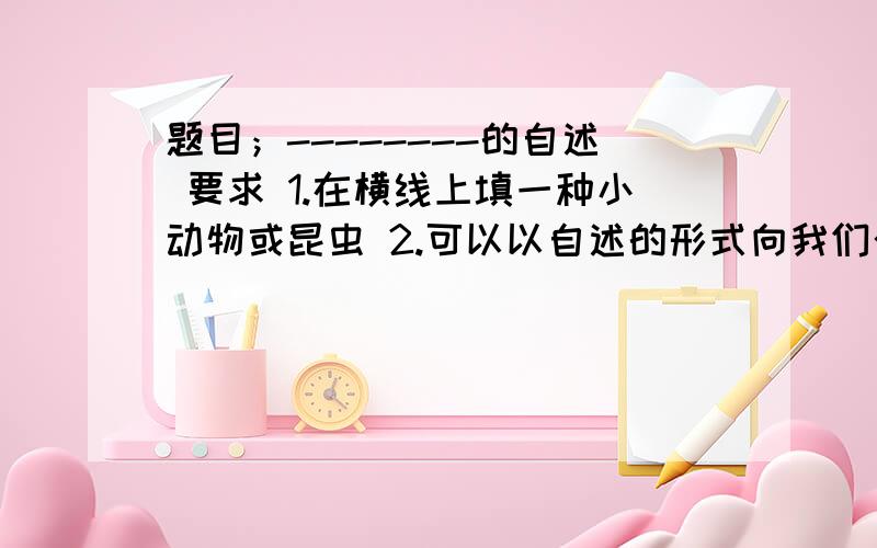 题目；--------的自述 要求 1.在横线上填一种小动物或昆虫 2.可以以自述的形式向我们介绍一种小动物或昆有可以以自述的口气,编一个生动的故事 也 不是有